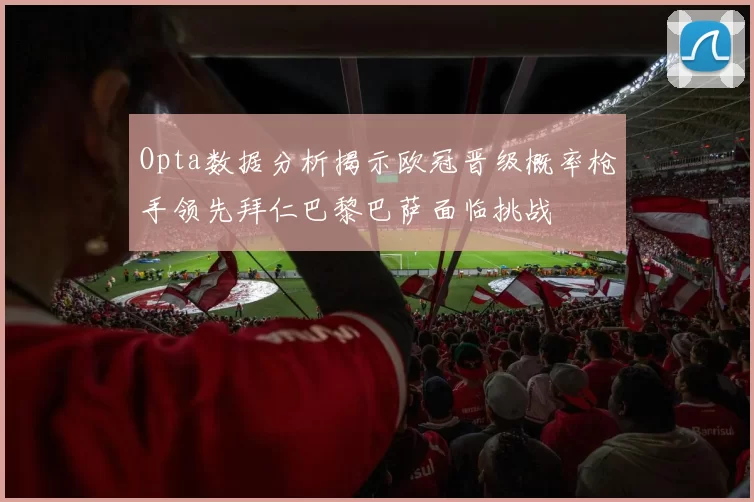 Opta数据分析揭示欧冠晋级概率枪手领先拜仁巴黎巴萨面临挑战