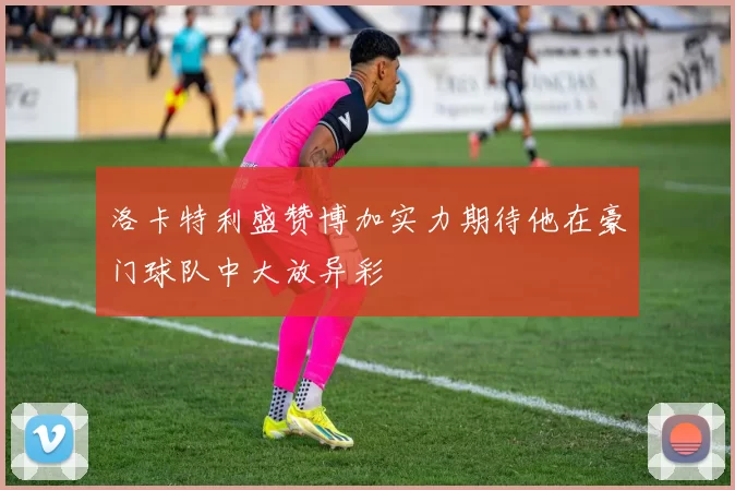 洛卡特利盛赞博加实力期待他在豪门球队中大放异彩