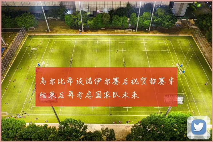 乌尔比希谈诺伊尔赛后祝贺称赛季结束后再考虑国家队未来