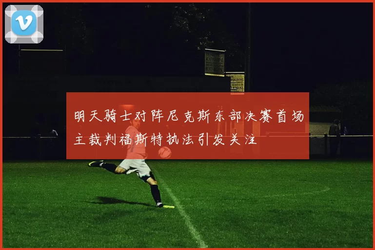 明天骑士对阵尼克斯东部决赛首场主裁判福斯特执法引发关注