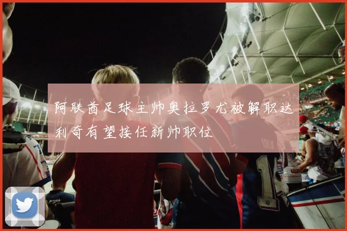 阿联酋足球主帅奥拉罗尤被解职达利奇有望接任新帅职位