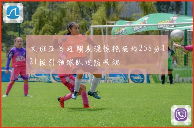 文班亚马近期表现惊艳场均258分121板引领球队攻防两端