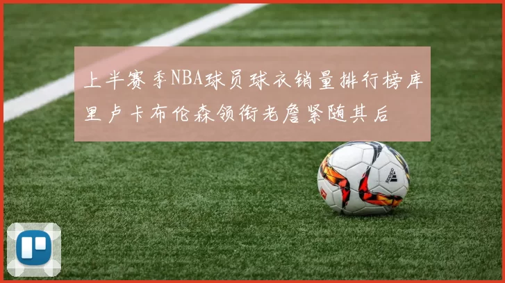 上半赛季NBA球员球衣销量排行榜库里卢卡布伦森领衔老詹紧随其后