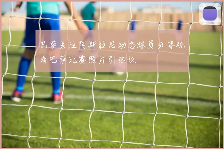 巴萨关注阿斯拉尼动态球员分享观看巴萨比赛照片引热议