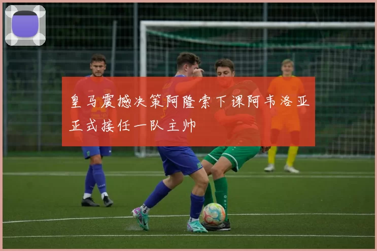 皇马震撼决策阿隆索下课阿韦洛亚正式接任一队主帅