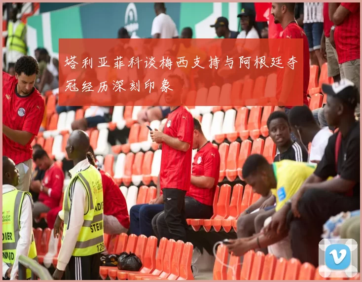 塔利亚菲科谈梅西支持与阿根廷夺冠经历深刻印象