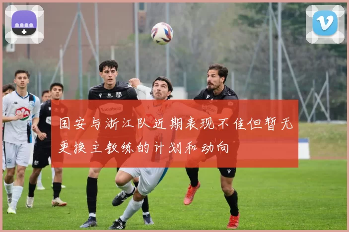 国安与浙江队近期表现不佳但暂无更换主教练的计划和动向