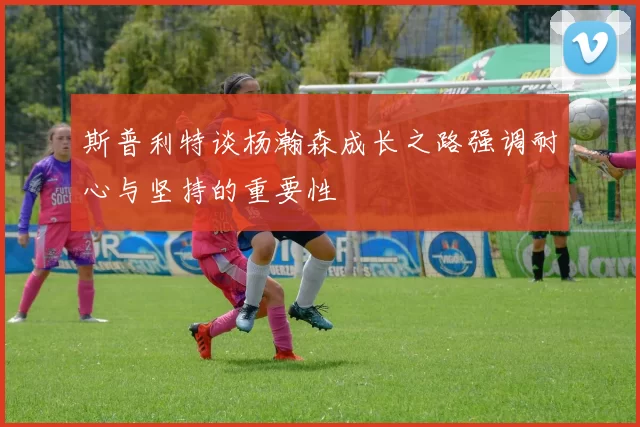 斯普利特谈杨瀚森成长之路强调耐心与坚持的重要性