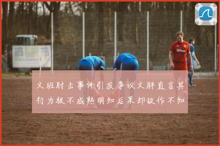 文班肘击事件引发争议文胖直言其行为极不成熟明知后果却故作不知