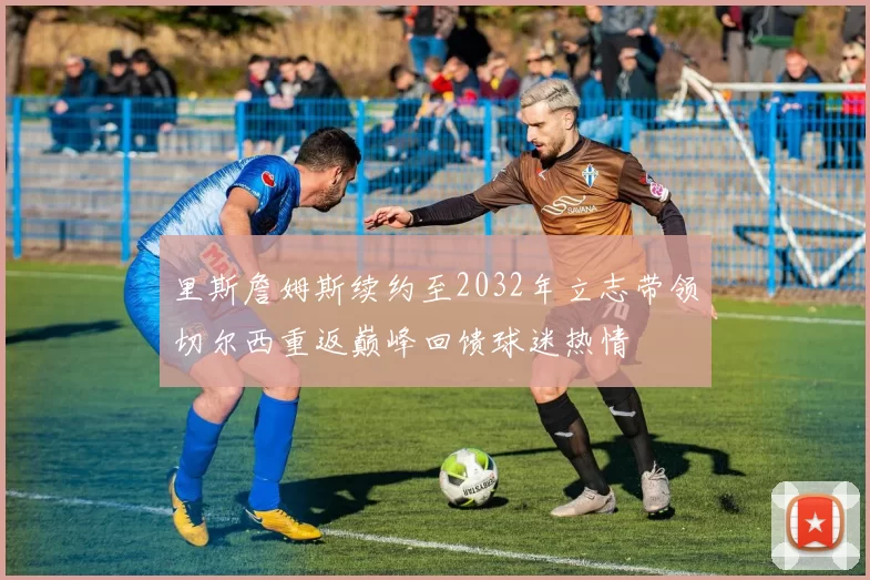 里斯詹姆斯续约至2032年立志带领切尔西重返巅峰回馈球迷热情
