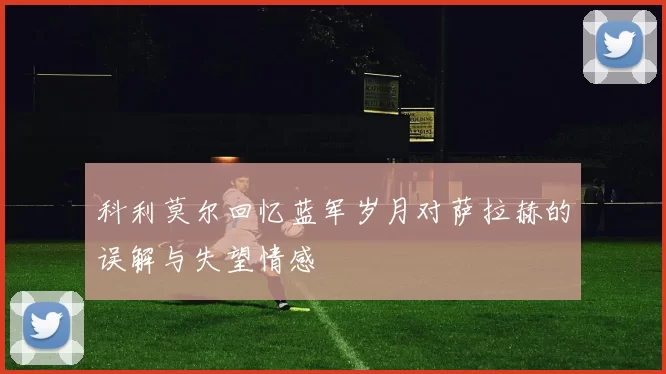 科利莫尔回忆蓝军岁月对萨拉赫的误解与失望情感