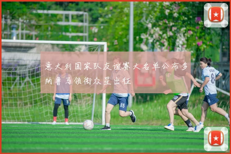 意大利国家队友谊赛大名单公布多纳鲁马领衔众星出征