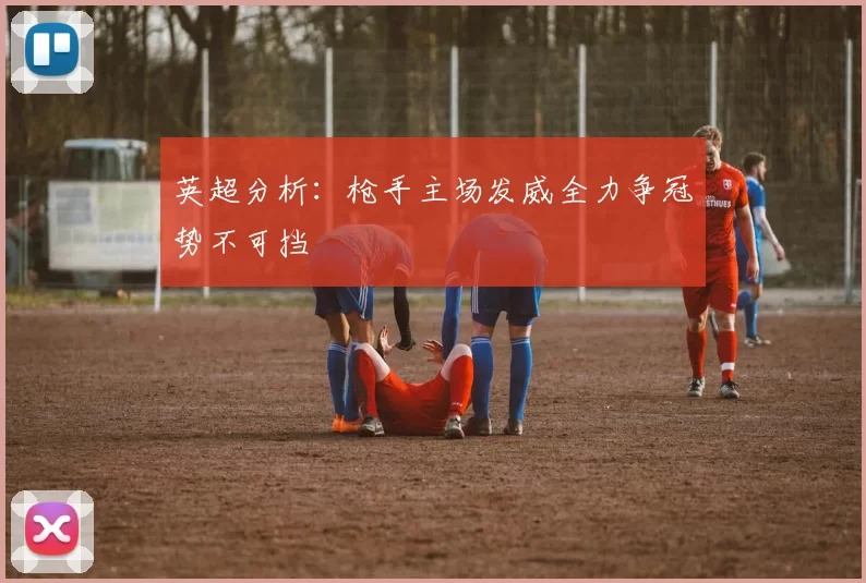 英超分析：枪手主场发威全力争冠势不可挡