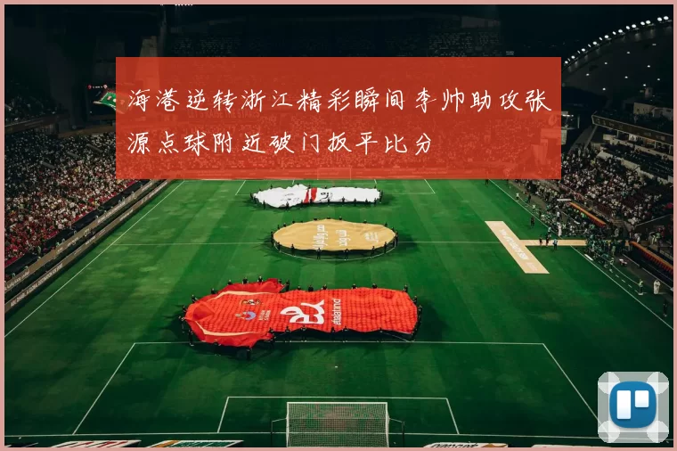 海港逆转浙江精彩瞬间李帅助攻张源点球附近破门扳平比分