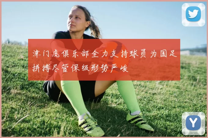 津门虎俱乐部全力支持球员为国足拼搏尽管保级形势严峻