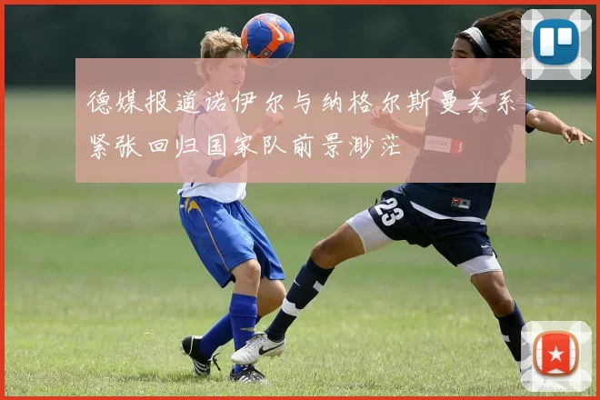 德媒报道诺伊尔与纳格尔斯曼关系紧张回归国家队前景渺茫
