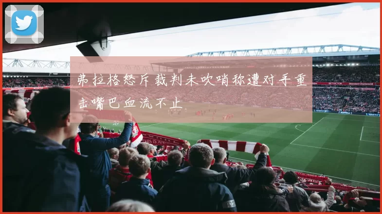 弗拉格怒斥裁判未吹哨称遭对手重击嘴巴血流不止